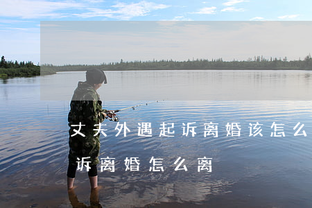 丈夫外遇起诉离婚该怎么办(老公是外地的起诉离婚怎么离)