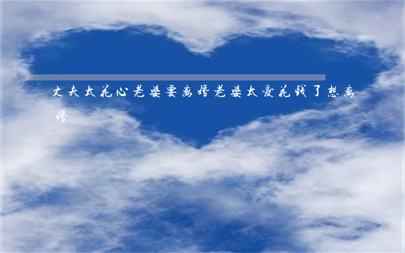 丈夫太花心老婆要离婚(老婆太爱花钱了,想离婚)