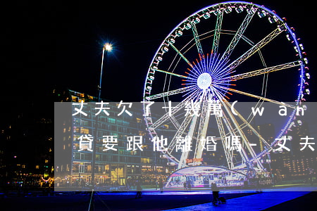 丈夫欠了十幾萬(wàn)網(wǎng)貸要跟他離婚嗎-丈夫欠了十幾萬(wàn)網(wǎng)貸要跟他離婚嗎怎么辦