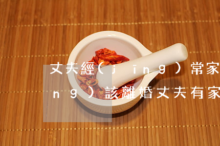 丈夫經(jīng)常家暴是不是應(yīng)該離婚(丈夫有家暴行為怎么樣能盡快離婚)