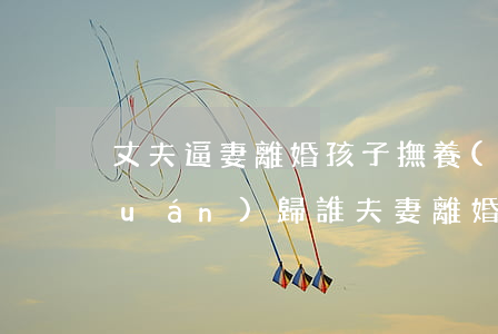 丈夫逼妻離婚孩子撫養(yǎng)權(quán)歸誰(夫妻離婚女兒的撫養(yǎng)權(quán)歸誰)