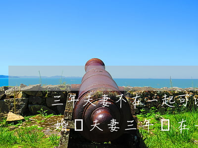 三年夫妻不在一起可以自動(dòng)離婚嗎(夫妻三年沒在一起可以單方離婚嗎)