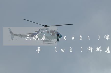 三明房產(chǎn)律師排行(福建三明律師事務(wù)所排名)