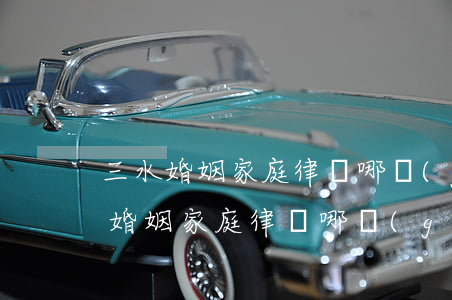 三水婚姻家庭律師哪個(gè)比較好(三水婚姻家庭律師哪個(gè)比較好)