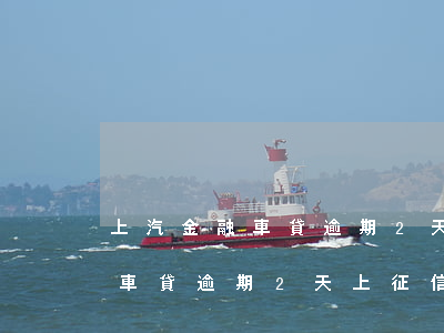上汽金融車貸逾期2天上征信嗎-上汽金融車貸逾期2天上征信嗎有影響嗎