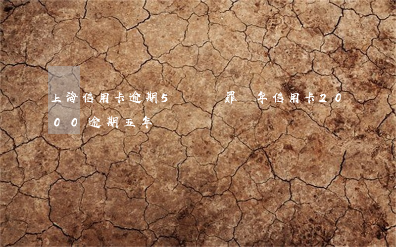 上海信用卡逾期5萬詐騙罪幾年(信用卡2000逾期五年)