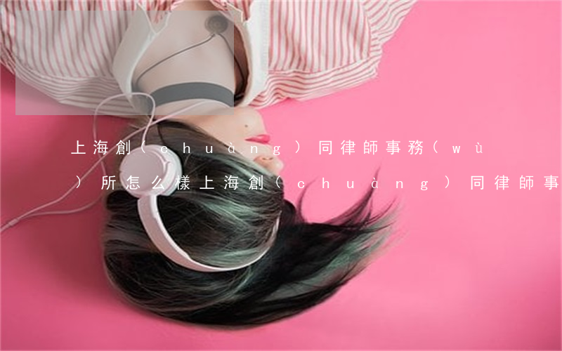 上海創(chuàng)同律師事務(wù)所怎么樣(上海創(chuàng)同律師事務(wù)所怎么樣)