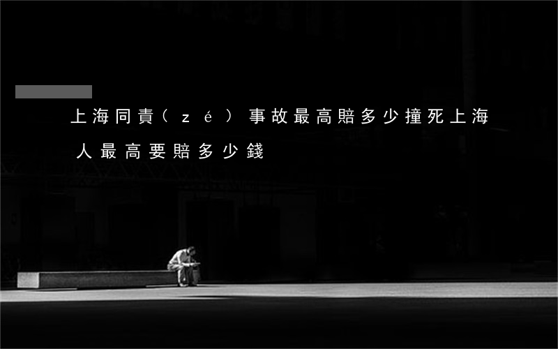 上海同責(zé)事故最高賠多少(撞死上海人最高要賠多少錢)