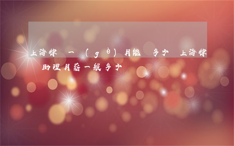 上海律師一個(gè)月能掙多少錢(上海律師助理月薪一般多少)