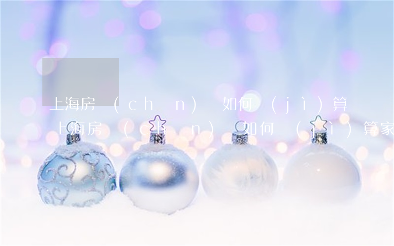 上海房產(chǎn)稅如何計(jì)算(上海房產(chǎn)稅如何計(jì)算家庭人口)
