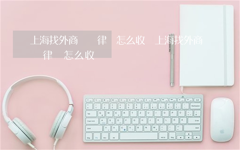 上海找外商糾紛律師怎么收費(上海找外商糾紛律師怎么收費)