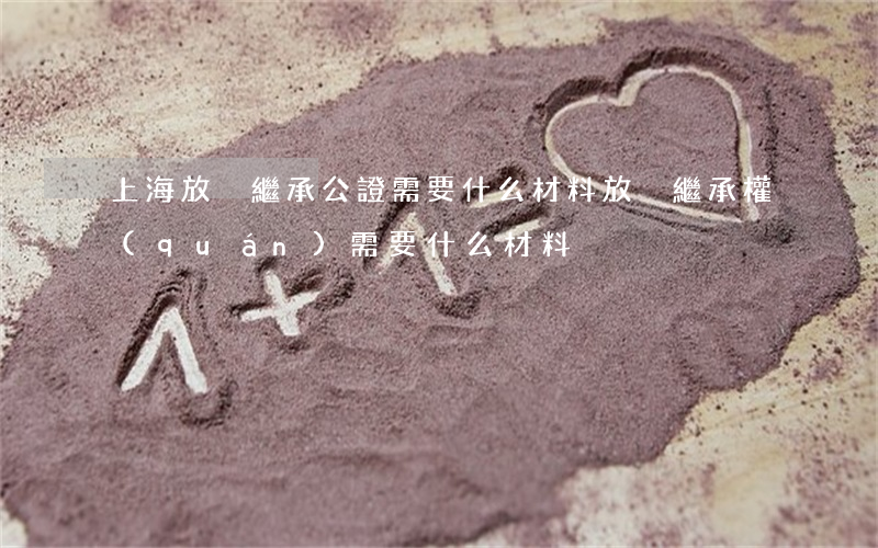 上海放棄繼承公證需要什么材料(放棄繼承權(quán)需要什么材料)