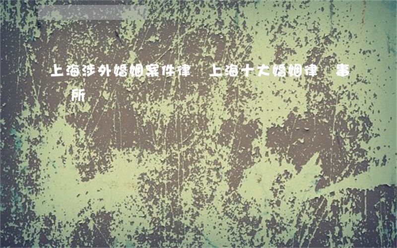 上海涉外婚姻案件律師(上海十大婚姻律師事務所)