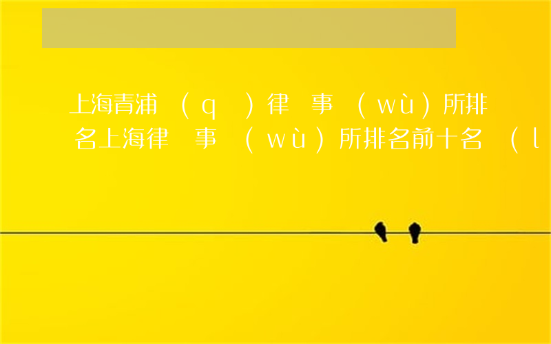 上海青浦區(qū)律師事務(wù)所排名(上海律師事務(wù)所排名前十名聯(lián)系方式)