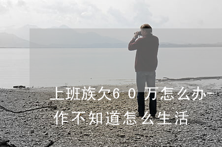 上班族欠60万怎么办-欠60多万,没有工作,不知道怎么生活