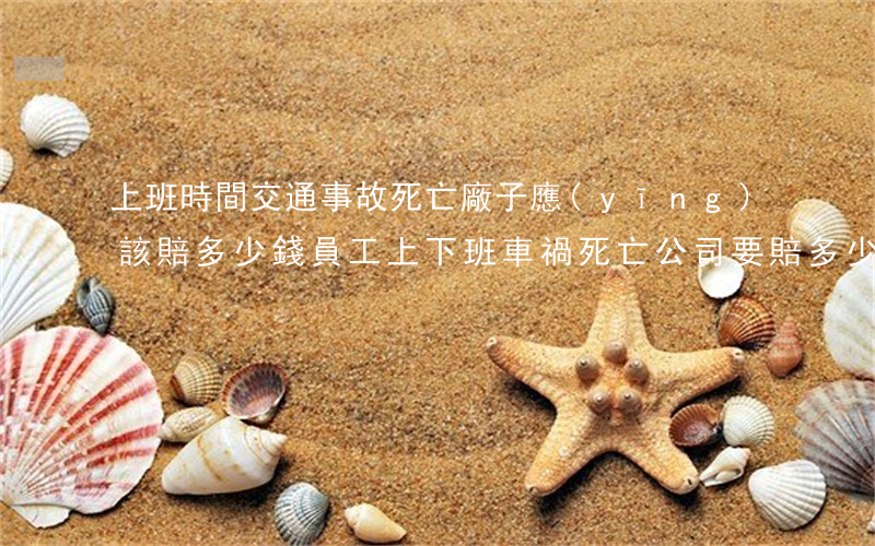 上班時間交通事故死亡廠子應(yīng)該賠多少錢?(員工上下班車禍死亡公司要賠多少錢)