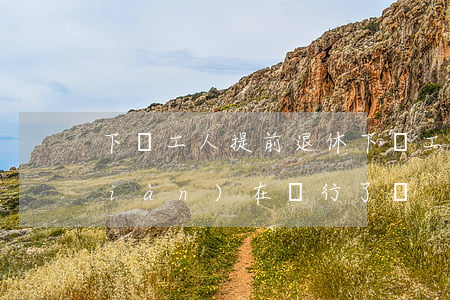 下崗工人提前退休(下崗工人提前退休現(xiàn)在實行了嗎)