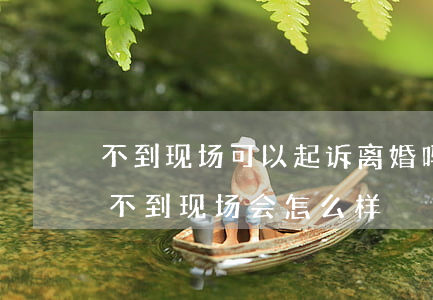 不到现场可以起诉离婚吗(如果对方起诉离婚不到现场会怎么样)