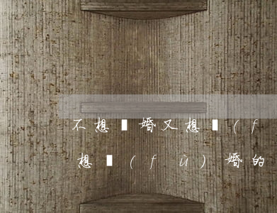 不想離婚又想復(fù)婚的說說(離婚了不想復(fù)婚的說說)