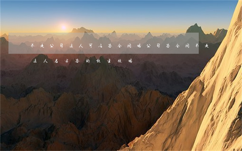 不是公司法人可以签合同吗(公司签合同不是法人名字签的能生效吗)