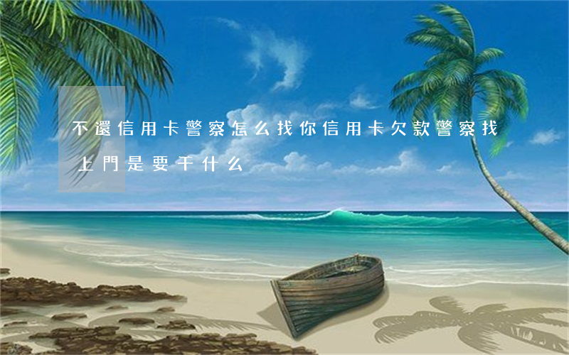 不還信用卡警察怎么找你(信用卡欠款警察找上門是要干什么)