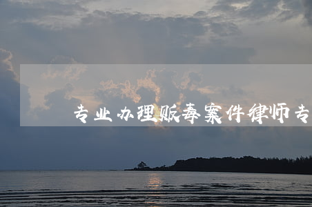 专业办理贩毒案件律师(专业毒品律师)