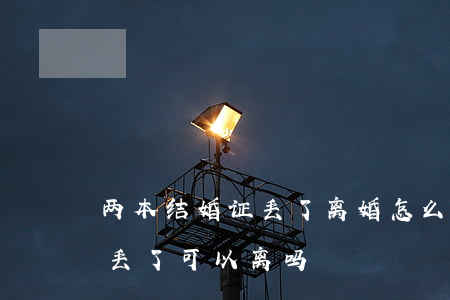 两本结婚证丢了离婚怎么离(协议离婚结婚证丢了可以离吗)