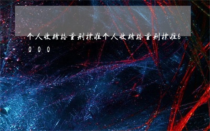 个人收贿赂量刑标准(个人收贿赂量刑标准6000)