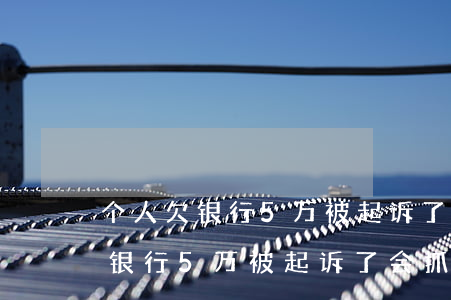 个人欠银行5万被起诉了会抓人吗-个人欠银行5万被起诉了会抓人吗知乎