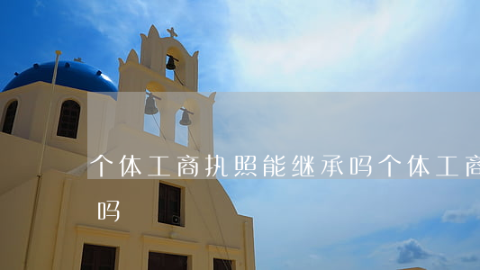 个体工商执照能继承吗(个体工商户可以继承吗)