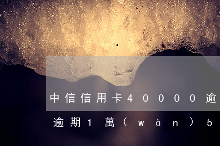 中信信用卡40000逾期一年（中信信用卡逾期1萬(wàn)5行）