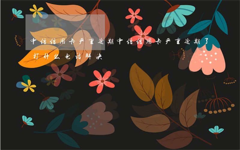 中信信用卡严重逾期(中信信用卡严重逾期了打什么电话解决)