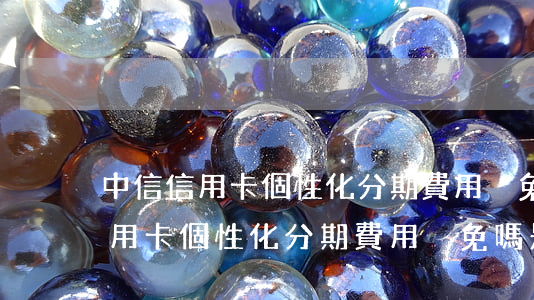 中信信用卡個性化分期費用減免嗎-中信信用卡個性化分期費用減免嗎是真的嗎