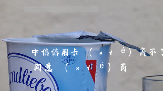中信信用卡協(xié)商不了 中信銀行不同意協(xié)商