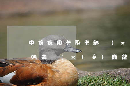 中信信用卡取卡部協(xié)商(中信銀行叫去協(xié)商能去嗎)
