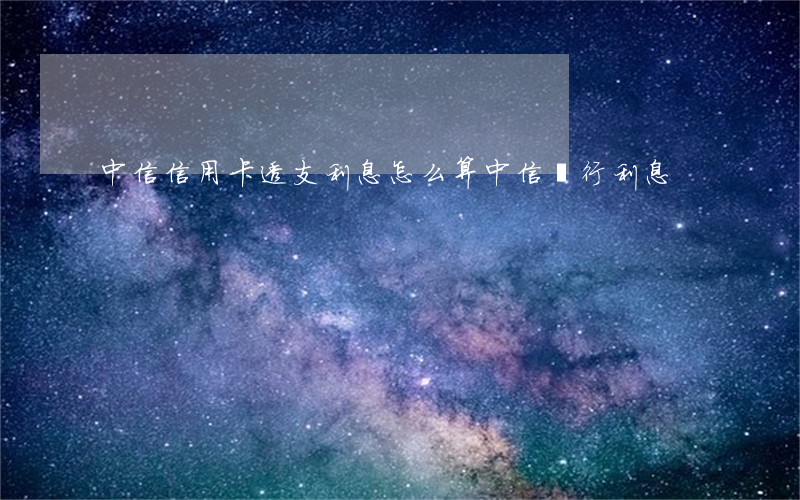 中信信用卡透支利息怎么算(中信銀行利息)