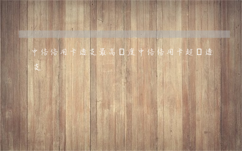 中信信用卡透支最高額度(中信信用卡超額透支)