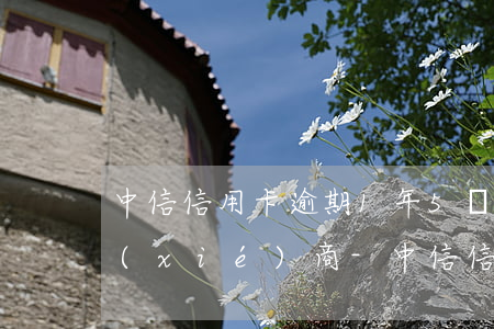 中信信用卡逾期1年5萬(wàn)怎么協(xié)商-中信信用卡逾期1年5萬(wàn)怎么協(xié)商還款