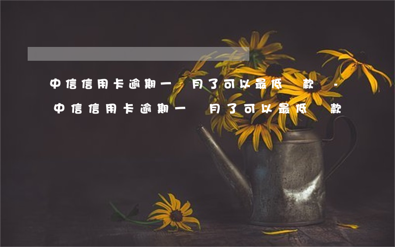中信信用卡逾期一個月了可以最低還款嗎-中信信用卡逾期一個月了可以最低還款嗎
