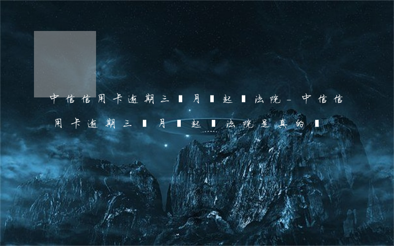 中信信用卡逾期三個月說起訴法院-中信信用卡逾期三個月說起訴法院是真的嗎