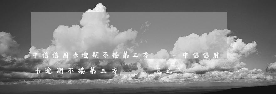 中信信用卡逾期不接第三方電話-中信信用卡逾期不接第三方電話會怎么樣