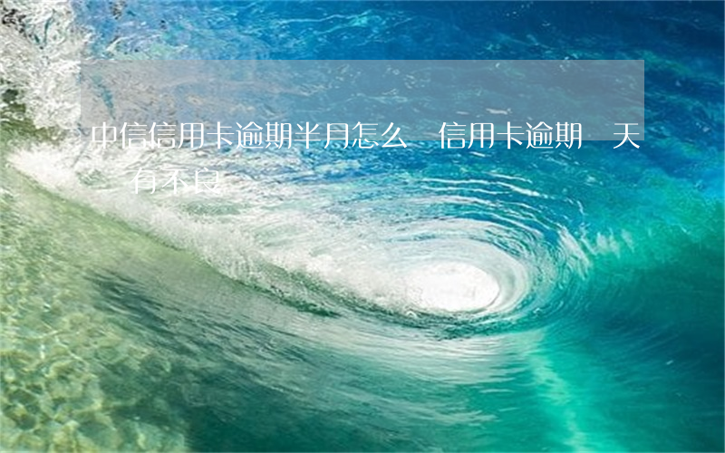 中信信用卡逾期半月怎么辦(信用卡逾期兩天會有不良記錄嗎)