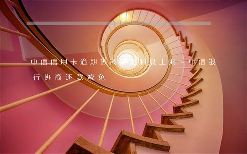 中信信用卡逾期协商减免利息上海-中信银行协商还款减免