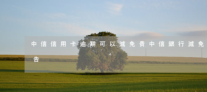 中信信用卡逾期可以減免費(中信銀行減免通告)