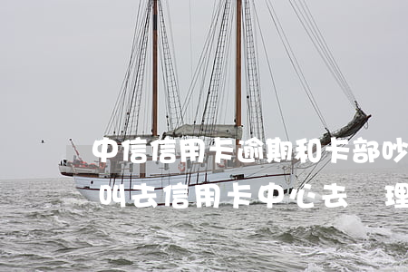 中信信用卡逾期和卡部吵了(中信銀行打電話叫去信用卡中心去處理逾期)