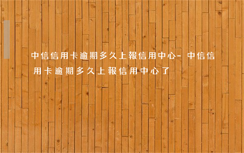 中信信用卡逾期多久上報信用中心-中信信用卡逾期多久上報信用中心了