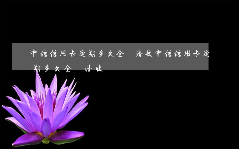 中信信用卡逾期多久全額清收(中信信用卡逾期多久全額清收費)