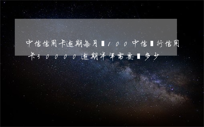 中信信用卡逾期每月還100(中信銀行信用卡30000逾期半年需要還多少)