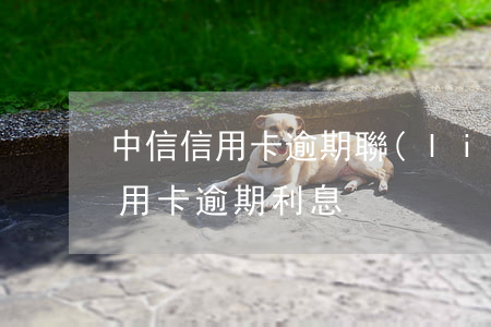中信信用卡逾期聯(lián)系誰(中信信用卡 逾期利息)