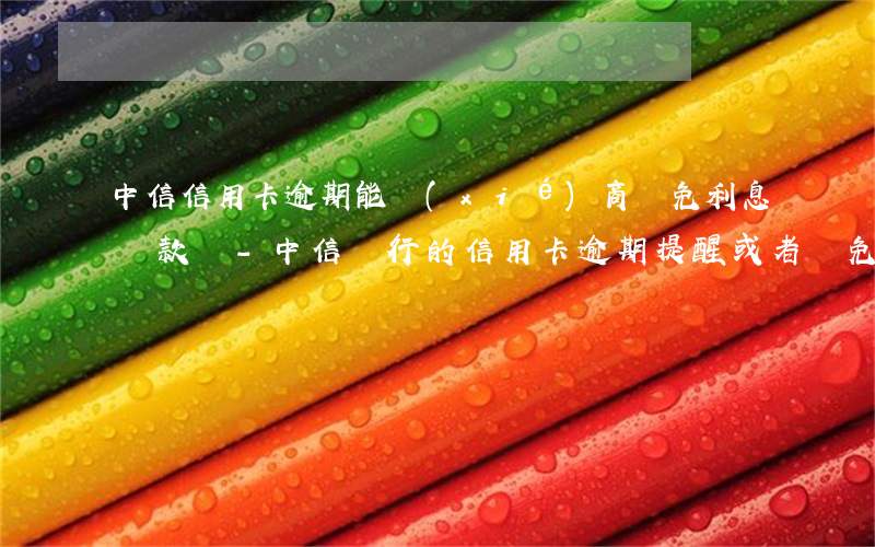 中信信用卡逾期能協(xié)商減免利息還款嗎?-中信銀行的信用卡逾期提醒或者減免工作